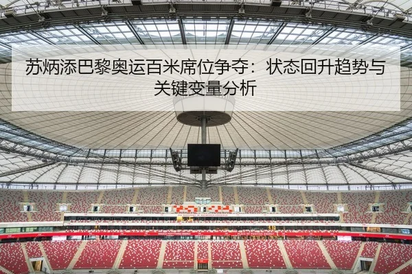 苏炳添巴黎奥运百米席位争夺：状态回升趋势与关键变量分析