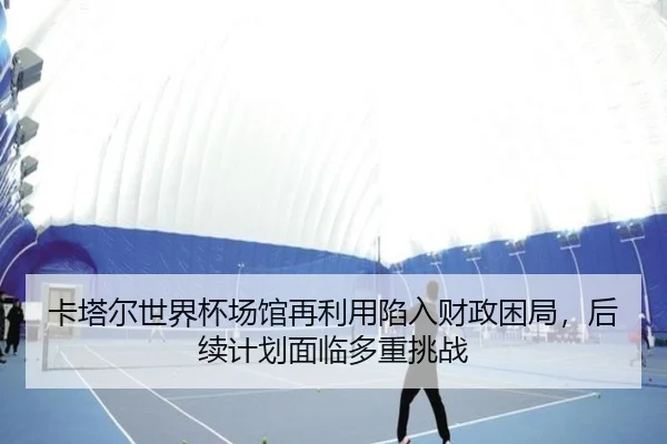 卡塔尔世界杯场馆再利用陷入财政困局，后续计划面临多重挑战