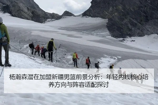杨瀚森潜在加盟新疆男篮前景分析：年轻内线核心培养方向与阵容适配探讨